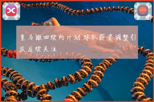 皇马撤回续约计划 球队薪资调整引发后续关注