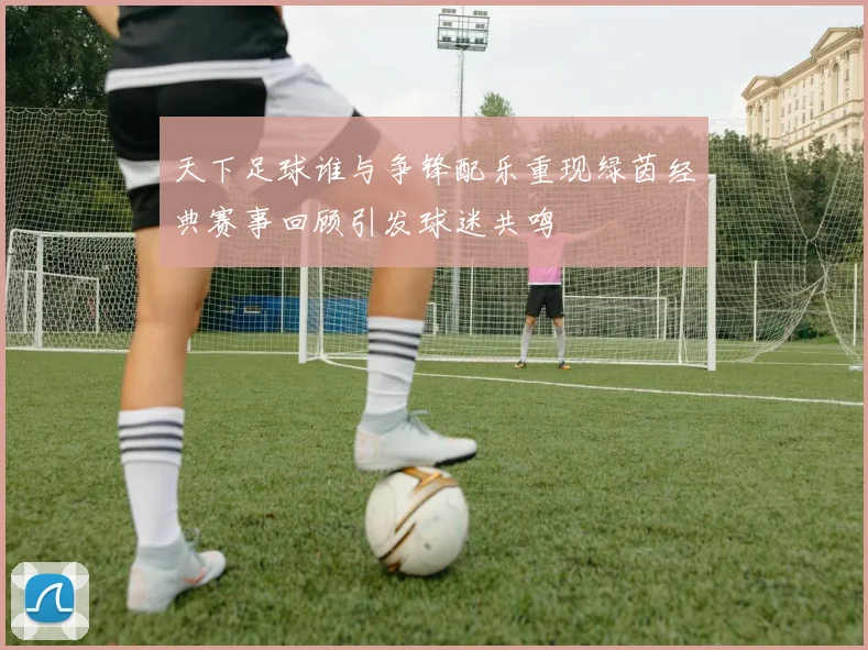 天下足球谁与争锋配乐重现绿茵经典赛事回顾引发球迷共鸣