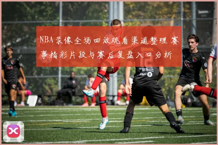 NBA录像全场回放观看渠道整理 赛事精彩片段与赛后复盘入口分析