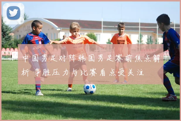 中国男足对阵韩国男足赛前焦点解析 争胜压力与比赛看点受关注