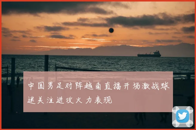 中国男足对阵越南直播开场激战球迷关注进攻火力表现