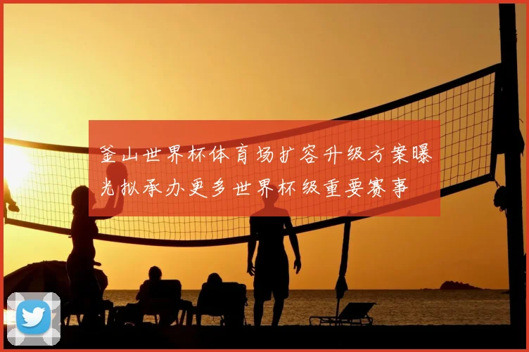 釜山世界杯体育场扩容升级方案曝光拟承办更多世界杯级重要赛事