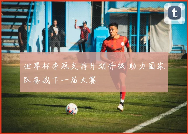 世界杯夺冠支持计划升级 助力国家队备战下一届大赛