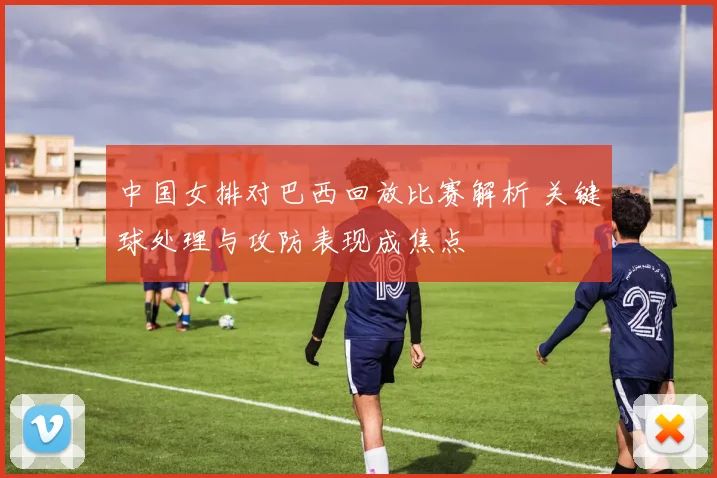 中国女排对巴西回放比赛解析 关键球处理与攻防表现成焦点