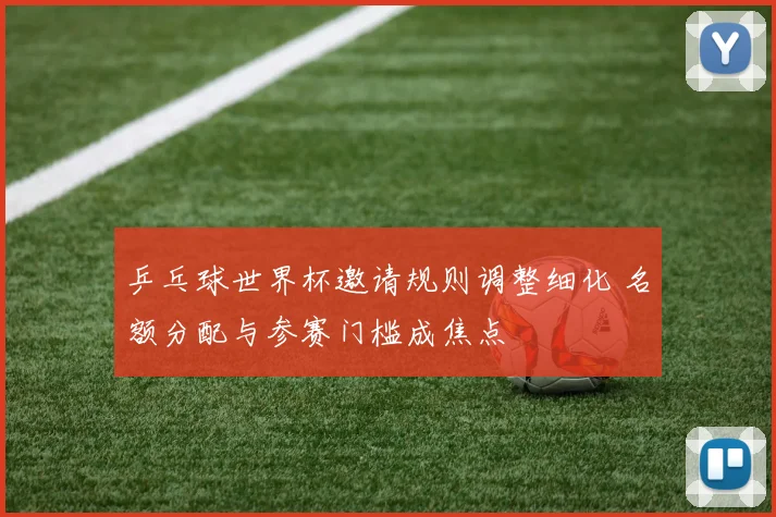 乒乓球世界杯邀请规则调整细化 名额分配与参赛门槛成焦点