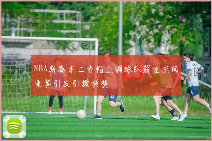 NBA新赛季工资帽上调球队薪金空间重算引发引援调整