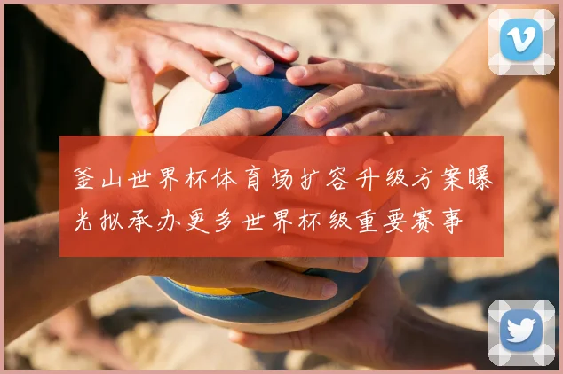 釜山世界杯体育场扩容升级方案曝光拟承办更多世界杯级重要赛事