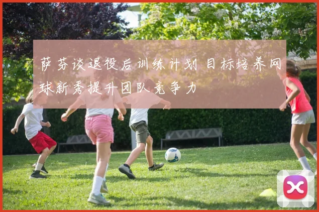 萨芬谈退役后训练计划 目标培养网球新秀提升团队竞争力