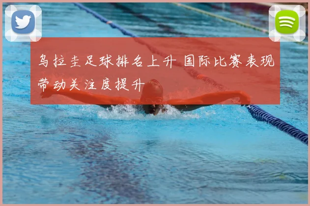 乌拉圭足球排名上升 国际比赛表现带动关注度提升