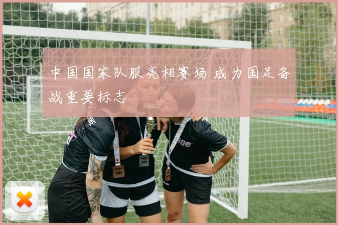 中国国家队服亮相赛场 成为国足备战重要标志