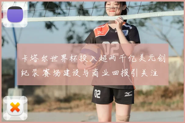 卡塔尔世界杯投入超两千亿美元创纪录 赛场建设与商业回报引关注