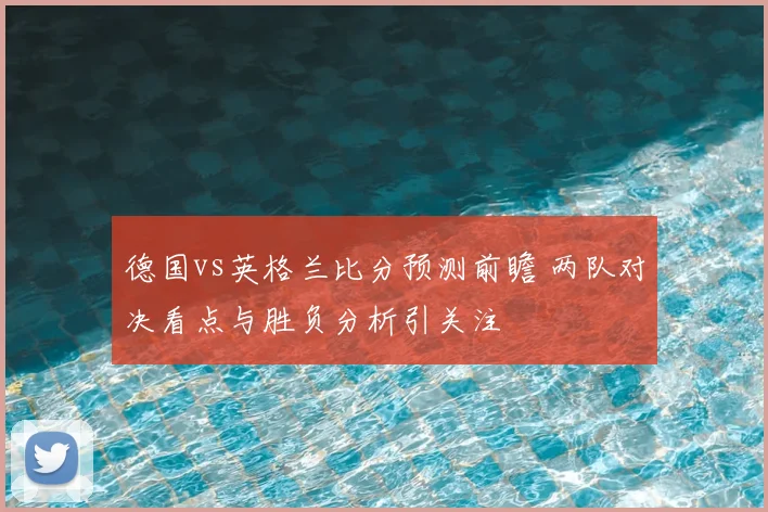 德国vs英格兰比分预测前瞻 两队对决看点与胜负分析引关注