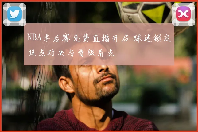 NBA季后赛免费直播开启 球迷锁定焦点对决与晋级看点