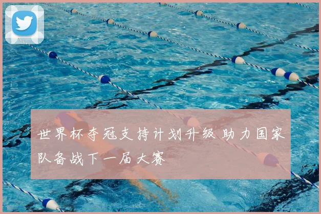 世界杯夺冠支持计划升级 助力国家队备战下一届大赛