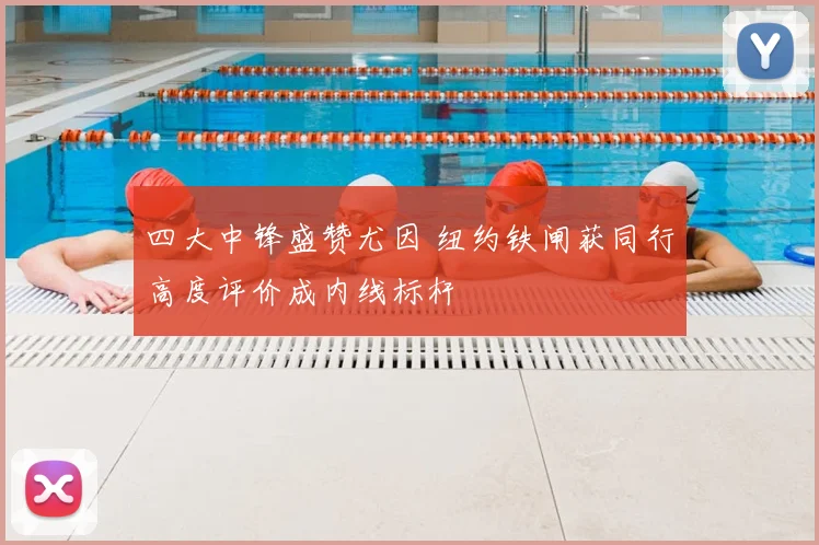 四大中锋盛赞尤因 纽约铁闸获同行高度评价成内线标杆