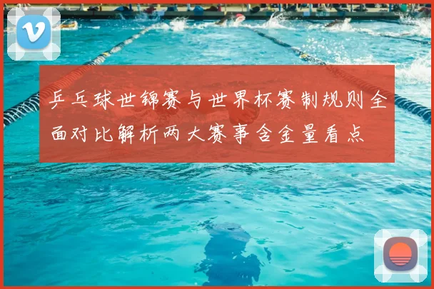 乒乓球世锦赛与世界杯赛制规则全面对比解析两大赛事含金量看点