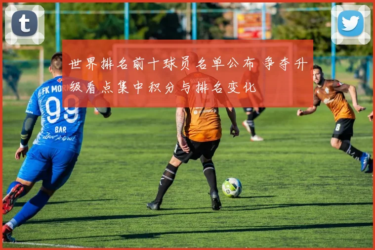 世界排名前十球员名单公布 争夺升级看点集中积分与排名变化
