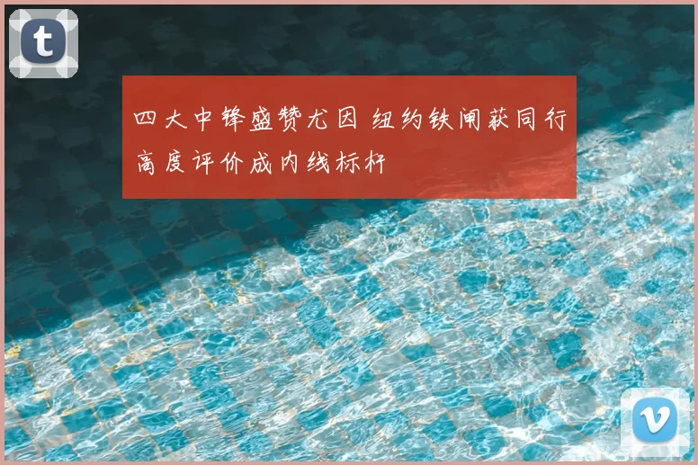 四大中锋盛赞尤因 纽约铁闸获同行高度评价成内线标杆