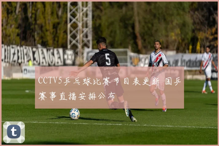 CCTV5乒乓球比赛节目表更新 国乒赛事直播安排公布