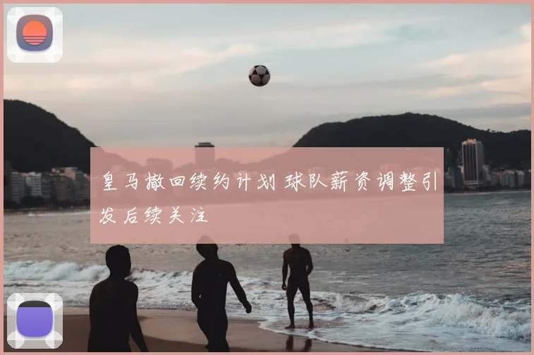 皇马撤回续约计划 球队薪资调整引发后续关注