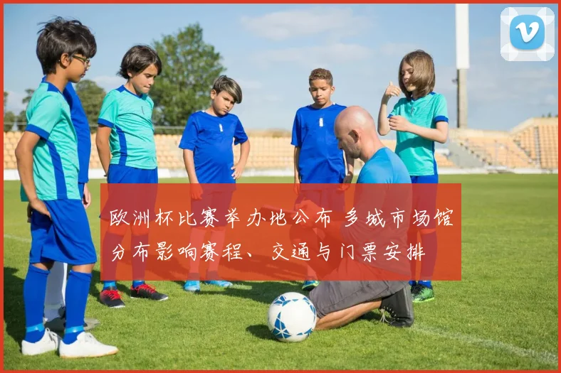 欧洲杯比赛举办地公布 多城市场馆分布影响赛程、交通与门票安排
