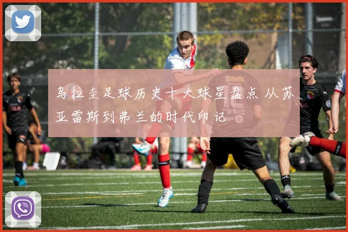 乌拉圭足球历史十大球星盘点 从苏亚雷斯到弗兰的时代印记