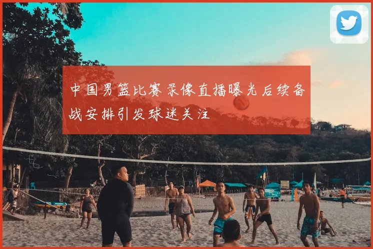 中国男篮比赛录像直播曝光后续备战安排引发球迷关注