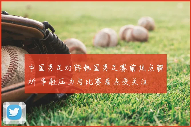 中国男足对阵韩国男足赛前焦点解析 争胜压力与比赛看点受关注