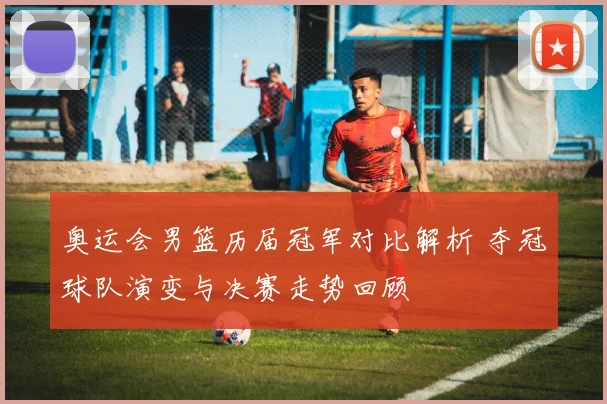奥运会男篮历届冠军对比解析 夺冠球队演变与决赛走势回顾