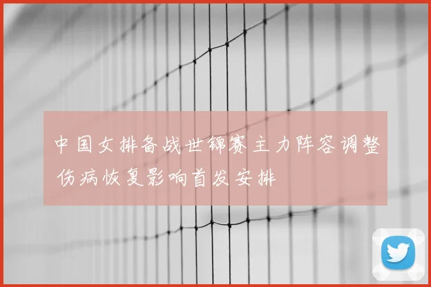 中国女排备战世锦赛主力阵容调整 伤病恢复影响首发安排