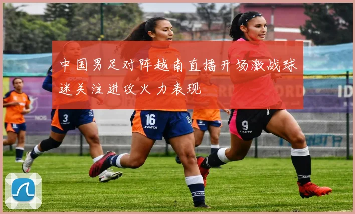 中国男足对阵越南直播开场激战球迷关注进攻火力表现