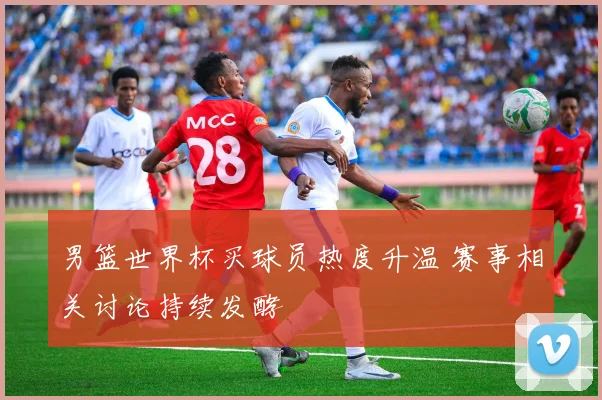男篮世界杯买球员热度升温 赛事相关讨论持续发酵