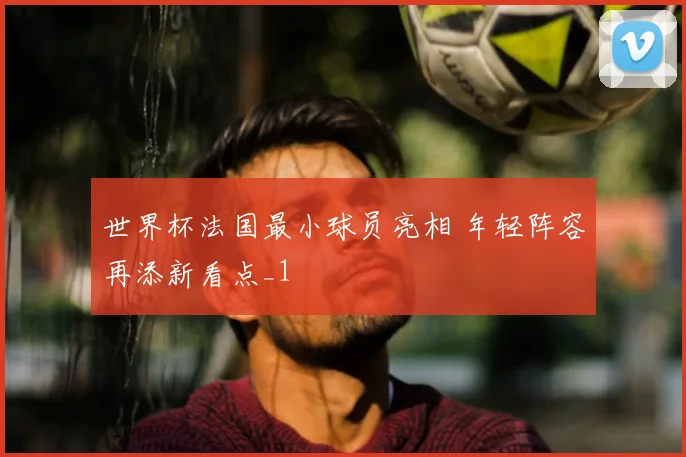 世界杯法国最小球员亮相 年轻阵容再添新看点_1