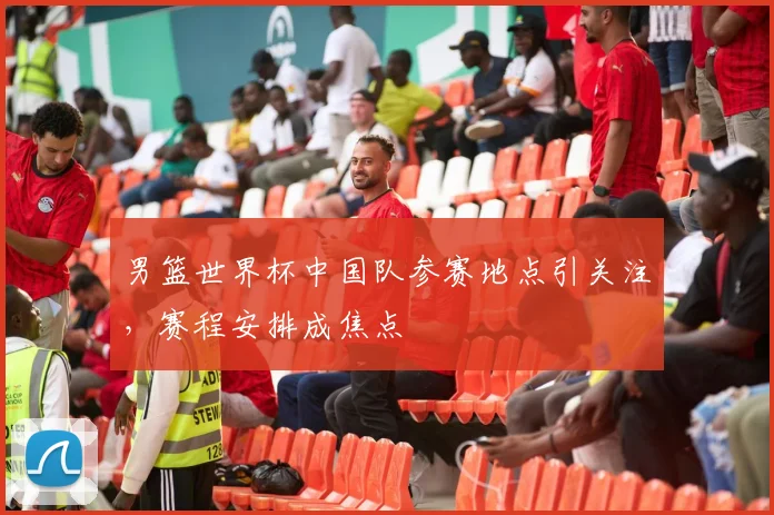 男篮世界杯中国队参赛地点引关注,赛程安排成焦点