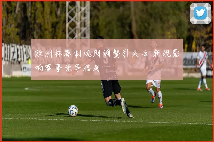 欧洲杯赛制规则调整引关注 新规影响赛事竞争格局
