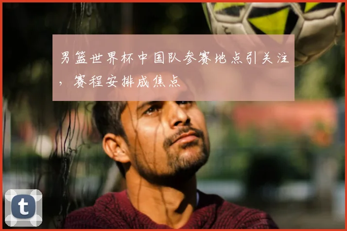 男篮世界杯中国队参赛地点引关注,赛程安排成焦点